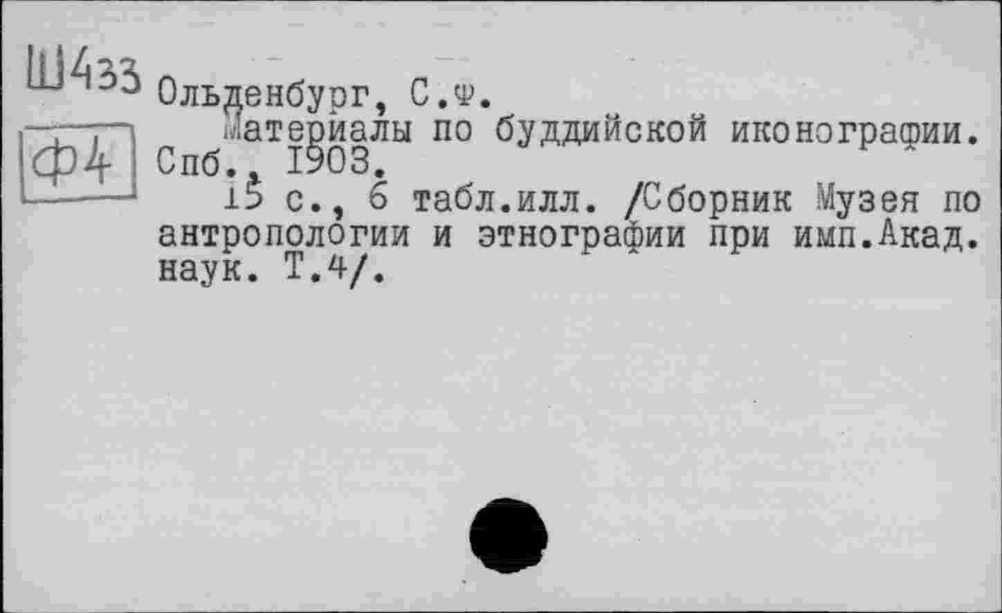 ﻿ФТ
Ольденбург, С.ф.
С ^Мате^йалы по буддийской иконографии.
с., 6 табл.илл. /Сборник Музея по антропологии и этнографии при имп.Акад. наук. Т.4/.